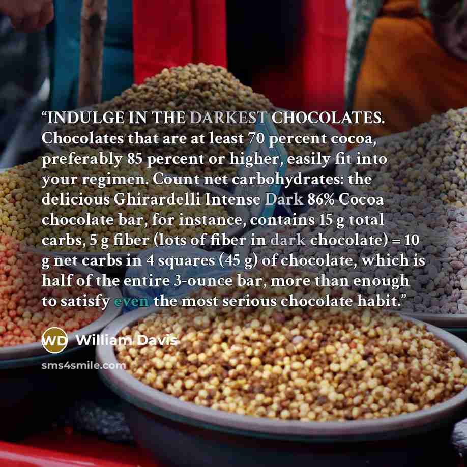 “INDULGE IN THE DARKEST CHOCOLATES. Chocolates that are at least 70 percent cocoa, preferably 85 percent or higher, easily fit into your regimen. Count net carbohydrates: the delicious Ghirardelli Intense Dark 86% Cocoa chocolate bar, for instance, contains 15 g total carbs, 5 g fiber (lots of…” quote by William Davis