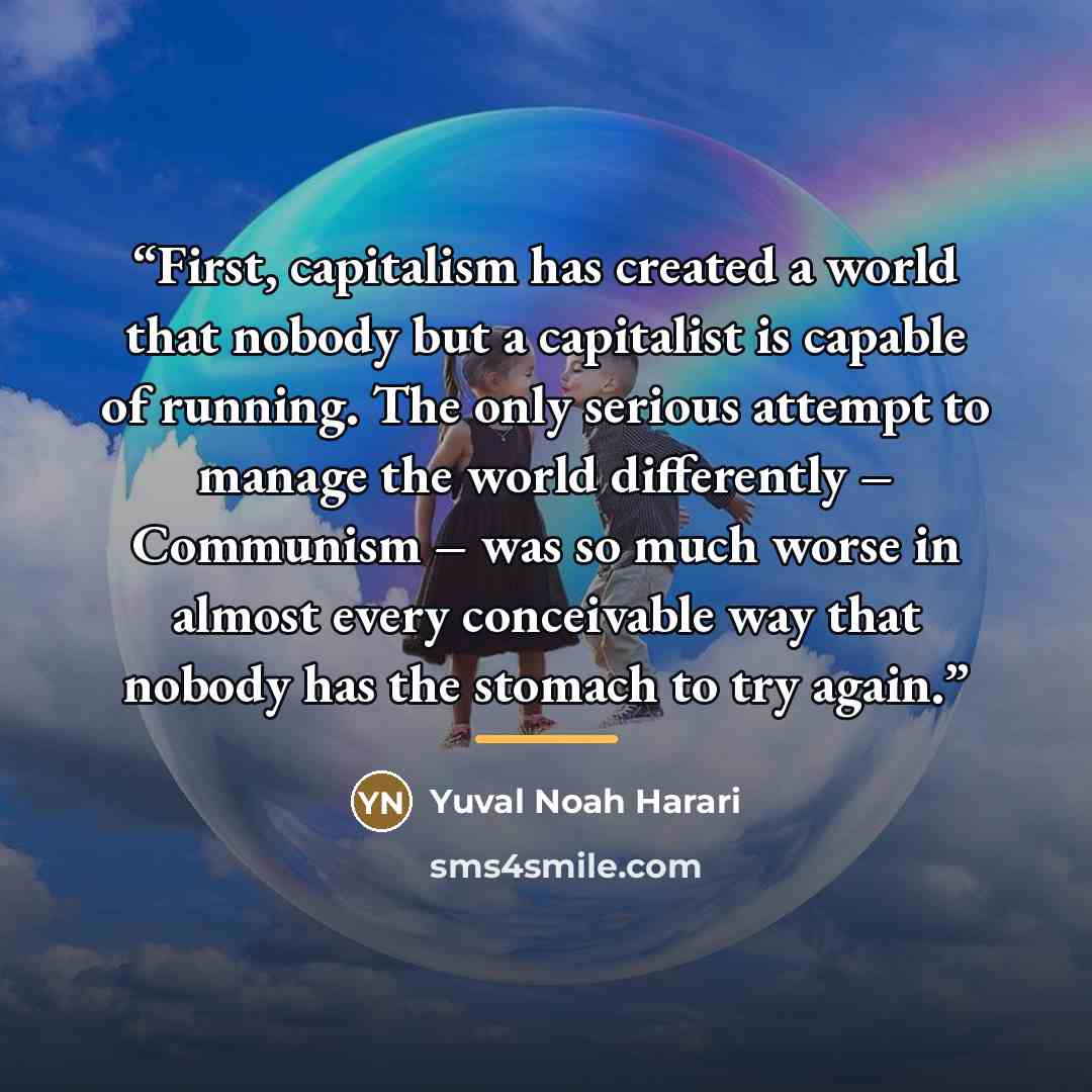 “First, capitalism has created a world that nobody but a capitalist is capable of running. The only serious attempt to manage the world differently – Communism – was so much worse in almost every conceivable way that nobody has the stomach to try again.” quote by Yuval Noah Harari