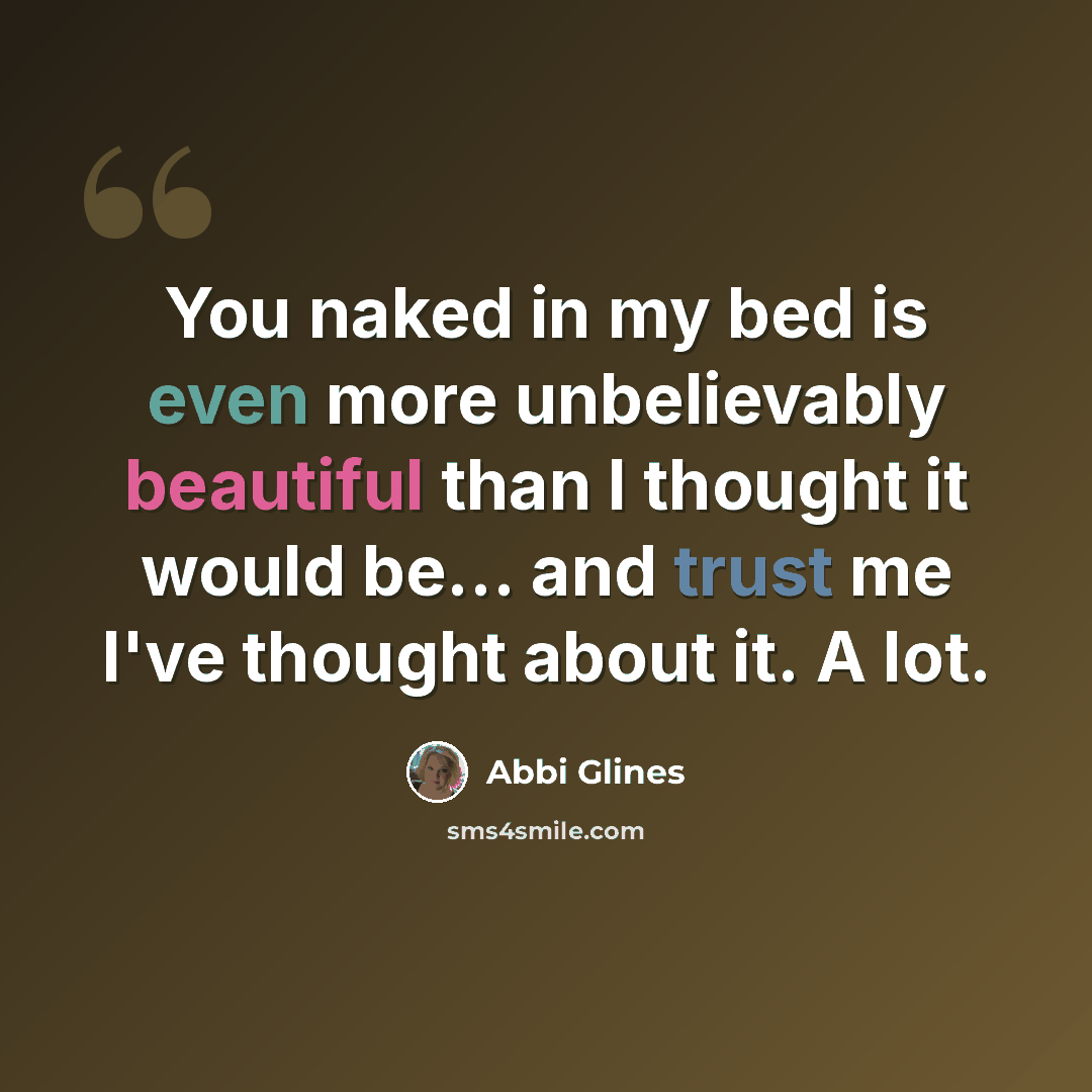 “You naked in my bed is even more unbelievably beautiful than I thought it would be... and trust me I've thought about it. A lot.” quote by Abbi Glines