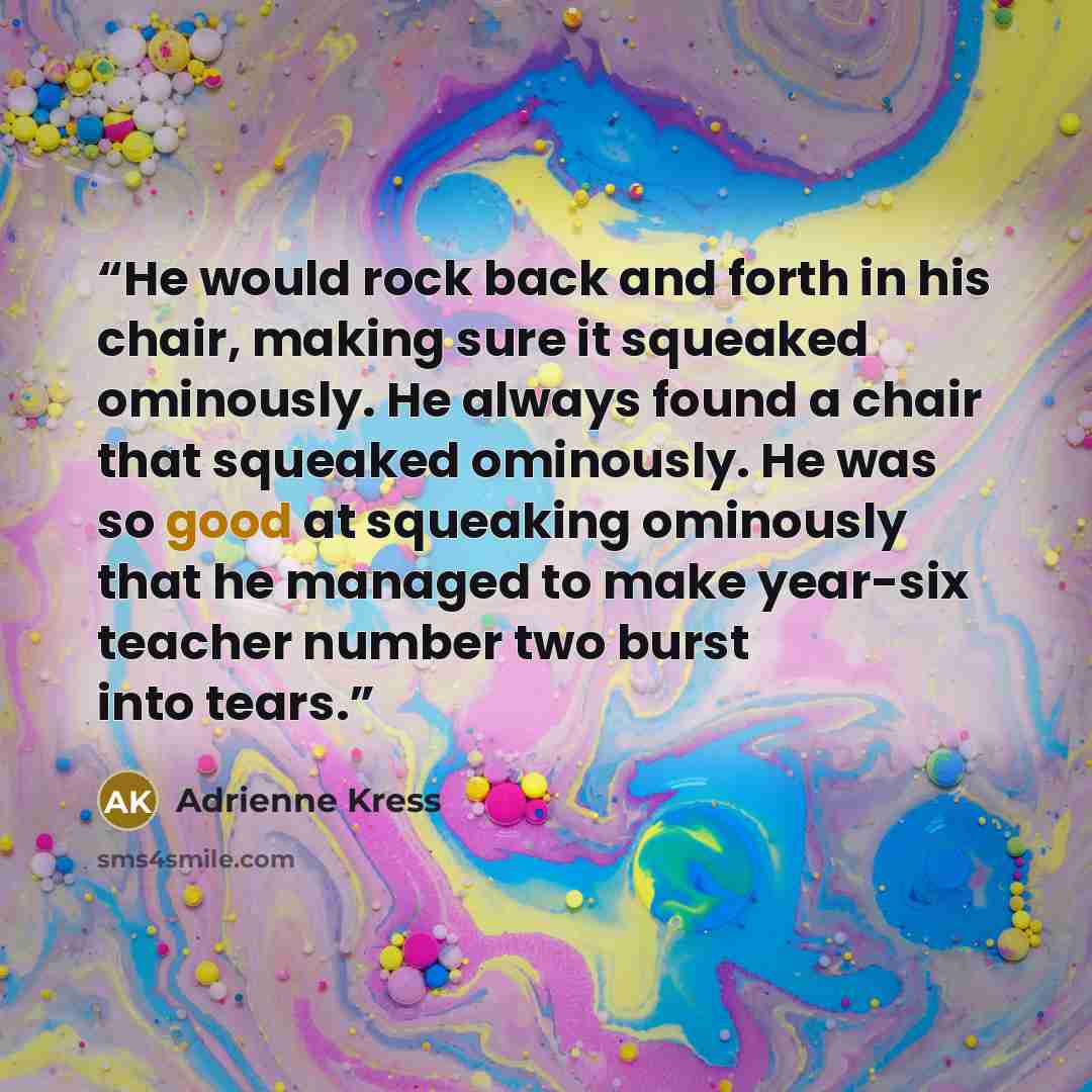 “He would rock back and forth in his chair, making sure it squeaked ominously. He always found a chair that squeaked ominously. He was so good at squeaking ominously that he managed to make year-six teacher number two burst into tears.” quote by Adrienne Kress