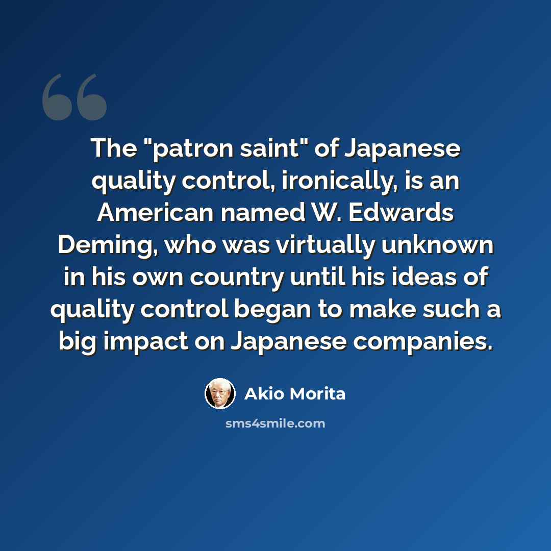 “The "patron saint" of Japanese quality control, ironically, is an American named W. Edwards Deming, who was virtually unknown in his own country until his ideas of quality control began to make such a big impact on Japanese companies.” quote by Akio Morita
