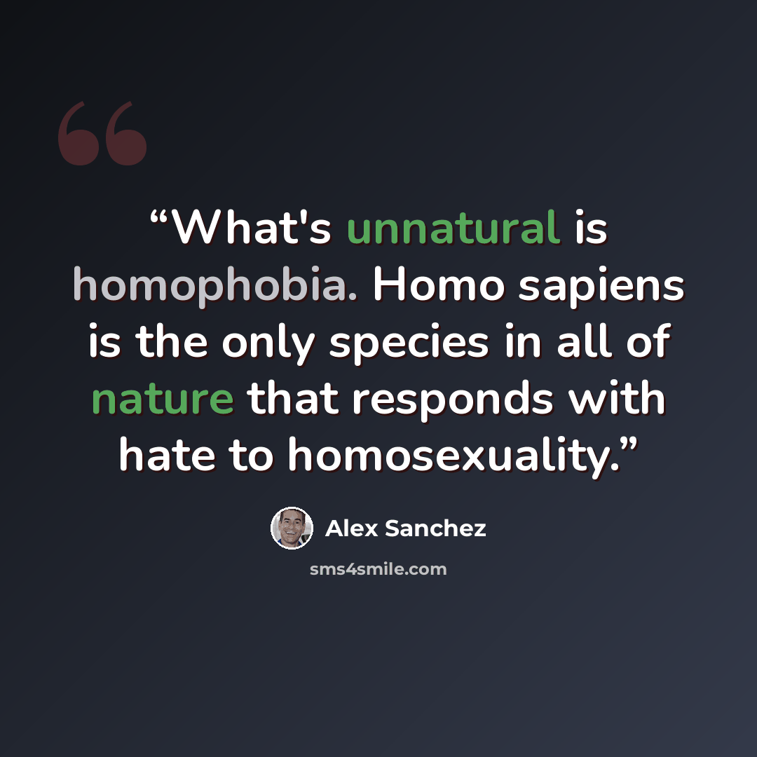“What's unnatural is homophobia. Homo sapiens is the only species in all of nature that responds with hate to homosexuality.” quote by Alex Sanchez