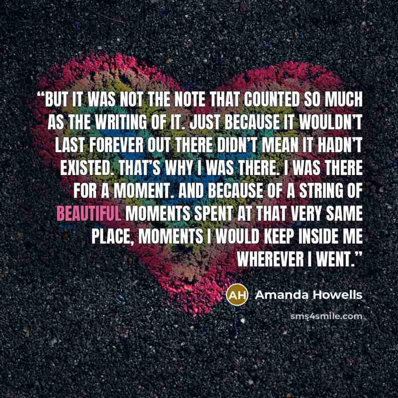 “But it was not the note that counted so much as the writing of it. Just because it wouldn’t last forever out there didn’t mean it hadn’t existed. that’s why I was there. I was there for a moment. And because of a string of beautiful moments spent at that very same place, moments I would keep…” quote by Amanda Howells
