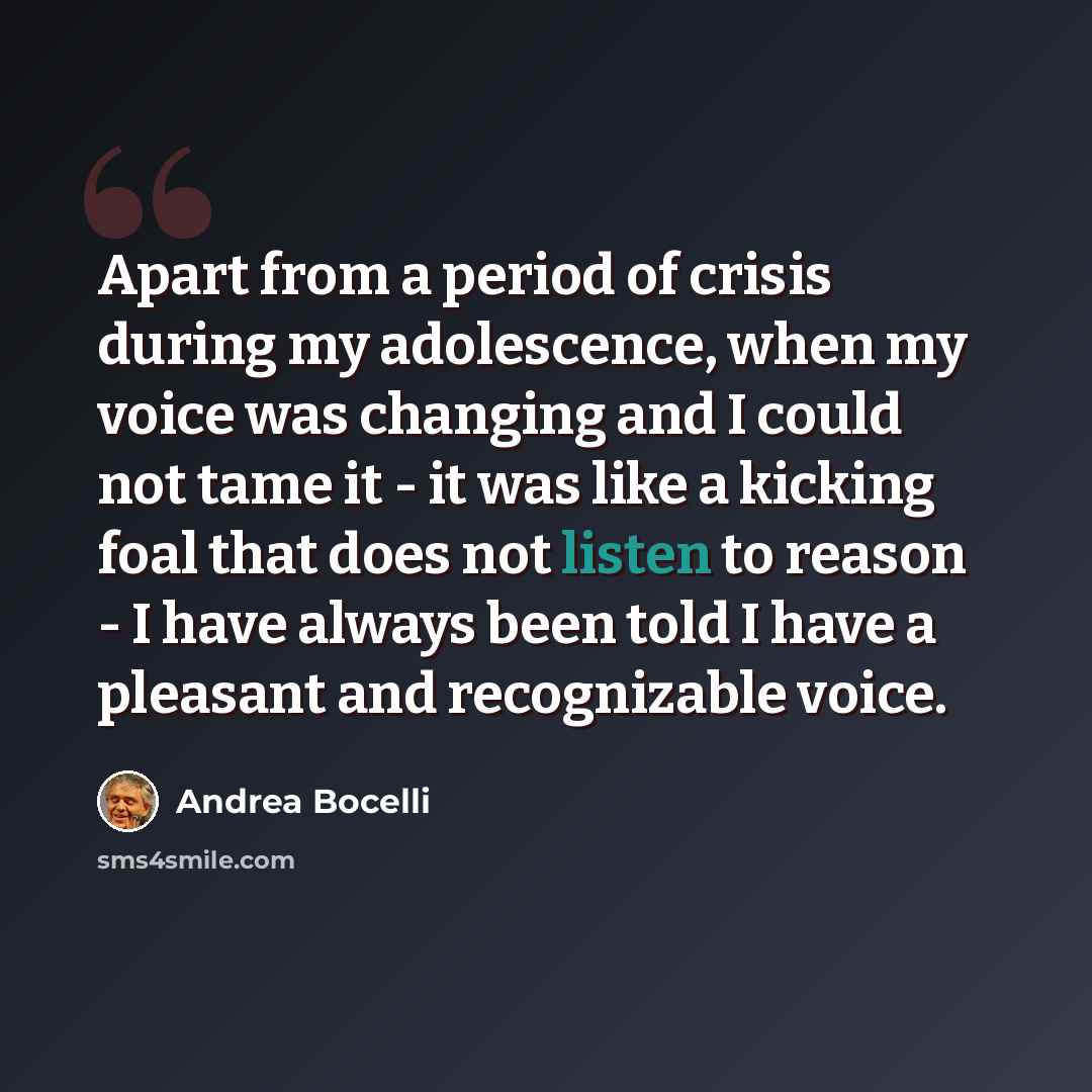 “Apart from a period of crisis during my adolescence, when my voice was changing and I could not tame it - it was like a kicking foal that does not listen to reason - I have always been told I have a pleasant and recognizable voice.” quote by Andrea Bocelli