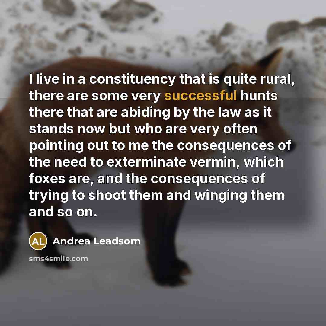 “I live in a constituency that is quite rural, there are some very successful hunts there that are abiding by the law as it stands now but who are very often pointing out to me the consequences of the need to exterminate vermin, which foxes are, and the consequences of trying to shoot them and…” quote by Andrea Leadsom