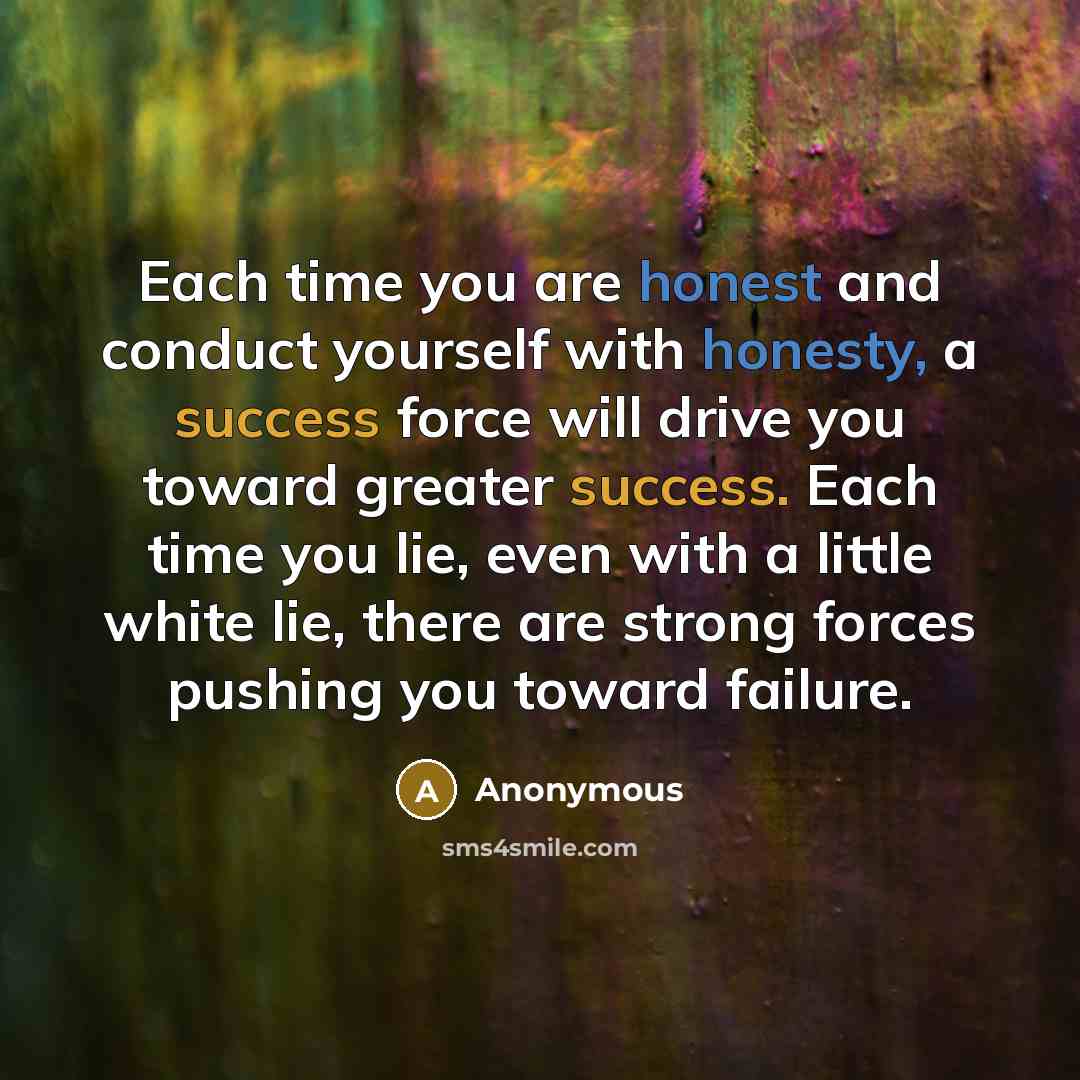 “Each time you are honest and conduct yourself with honesty, a success force will drive you toward greater success. Each time you lie, even with a little white lie, there are strong forces pushing you toward failure.” quote by Anonymous