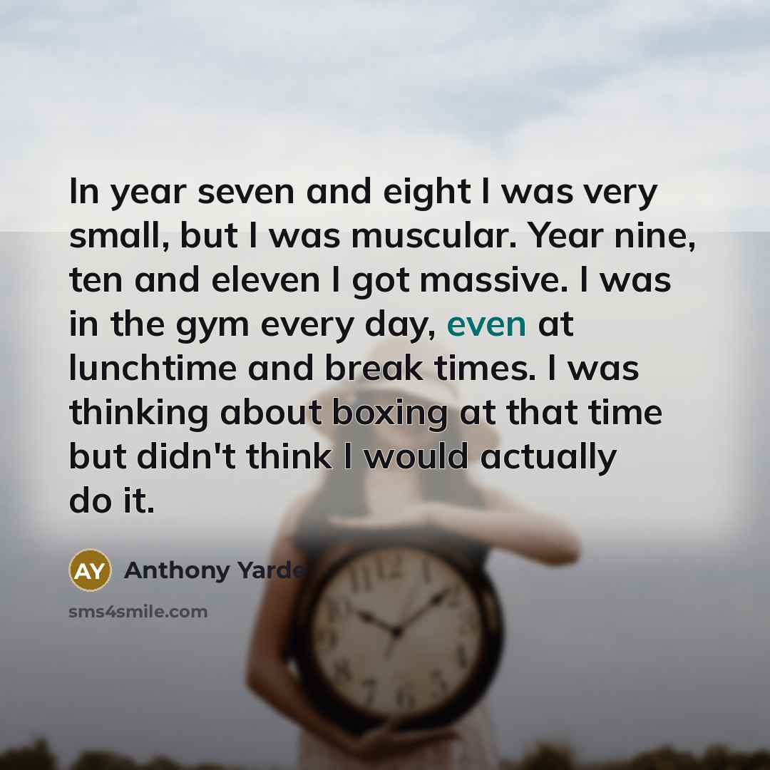 “In year seven and eight I was very small, but I was muscular. Year nine, ten and eleven I got massive. I was in the gym every day, even at lunchtime and break times. I was thinking about boxing at that time but didn't think I would actually do it.” quote by Anthony Yarde