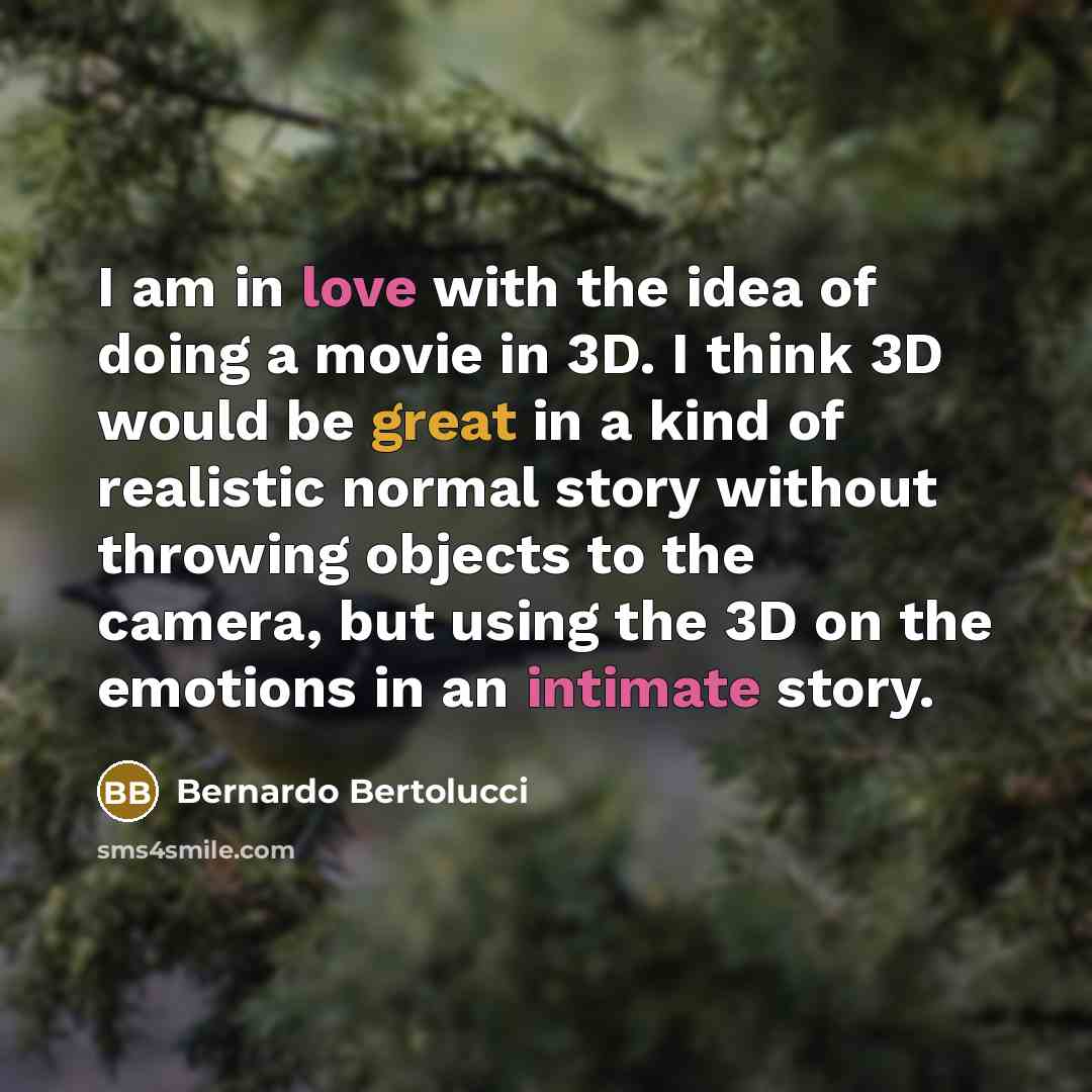 “I am in love with the idea of doing a movie in 3D. I think 3D would be great in a kind of realistic normal story without throwing objects to the camera, but using the 3D on the emotions in an intimate story.” quote by Bernardo Bertolucci
