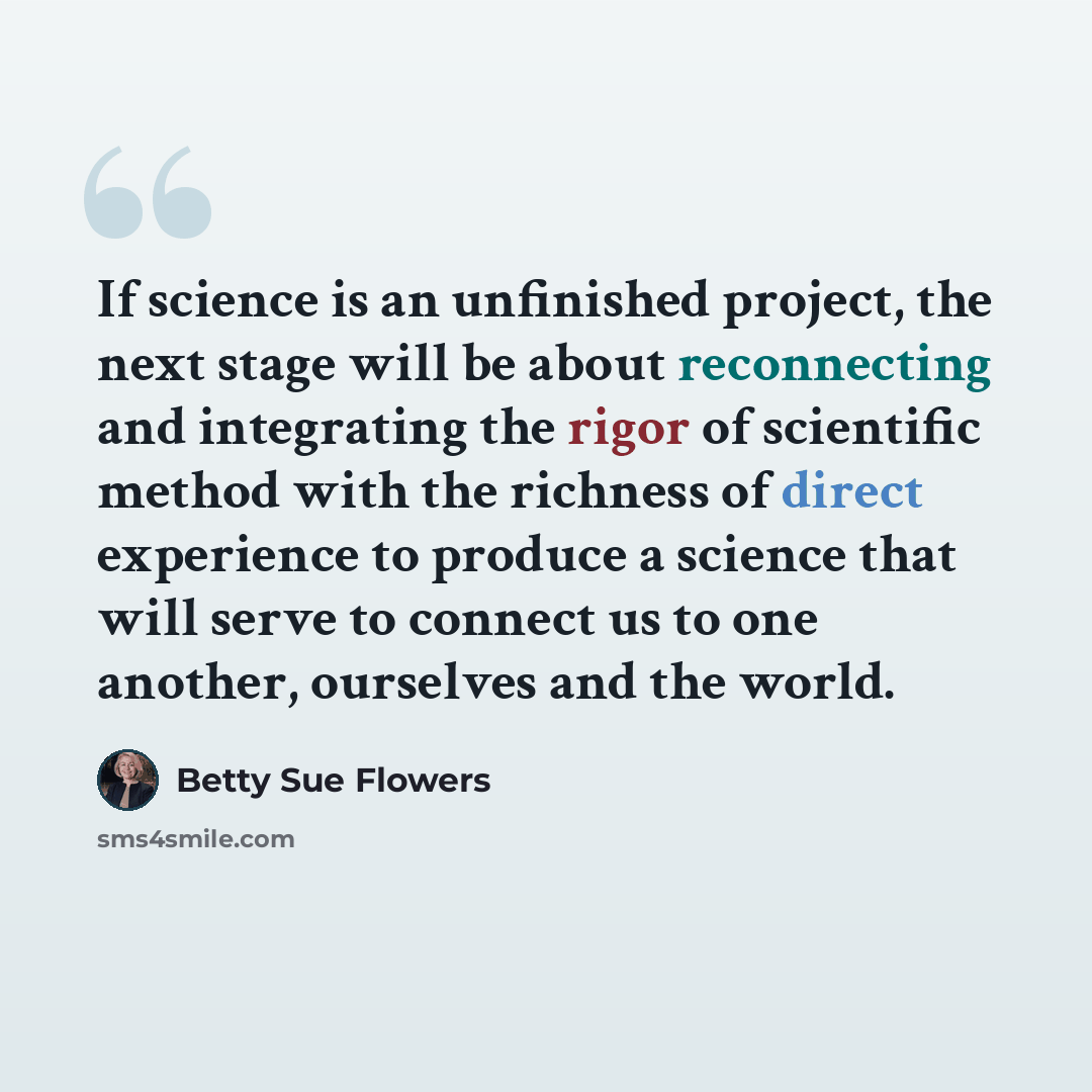 “If science is an unfinished project, the next stage will be about reconnecting and integrating the rigor of scientific method with the richness of direct experience to produce a science that will serve to connect us to one another, ourselves and the world.” quote by Betty Sue Flowers