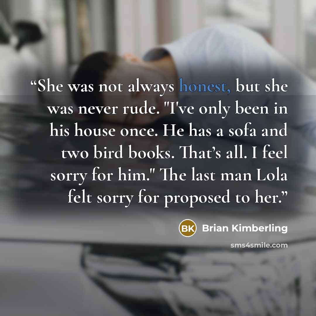 “She was not always honest, but she was never rude. "I've only been in his house once. He has a sofa and two bird books. That’s all. I feel sorry for him." The last man Lola felt sorry for proposed to her.” quote by Brian Kimberling