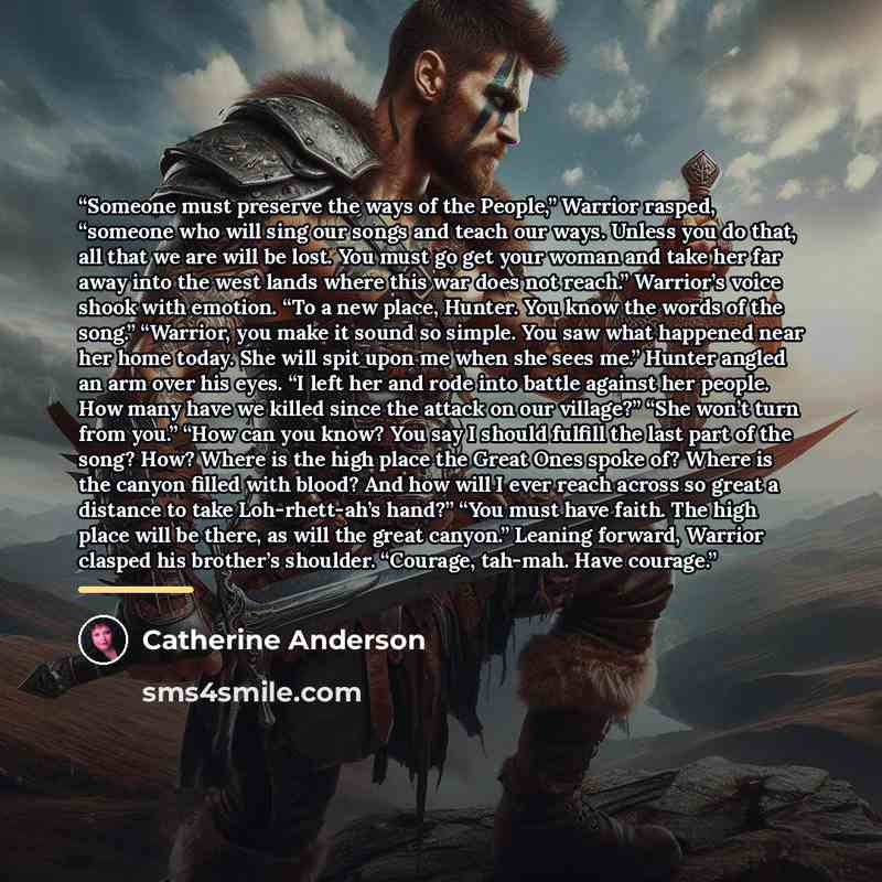 “Someone must preserve the ways of the People,” Warrior rasped, “someone who will sing our songs and teach our ways. Unless you do that, all that we are will be lost. You must go get your woman and take her far away into the west lands where this war does not reach.” Warrior’s voice shook with…” quote by Catherine Anderson