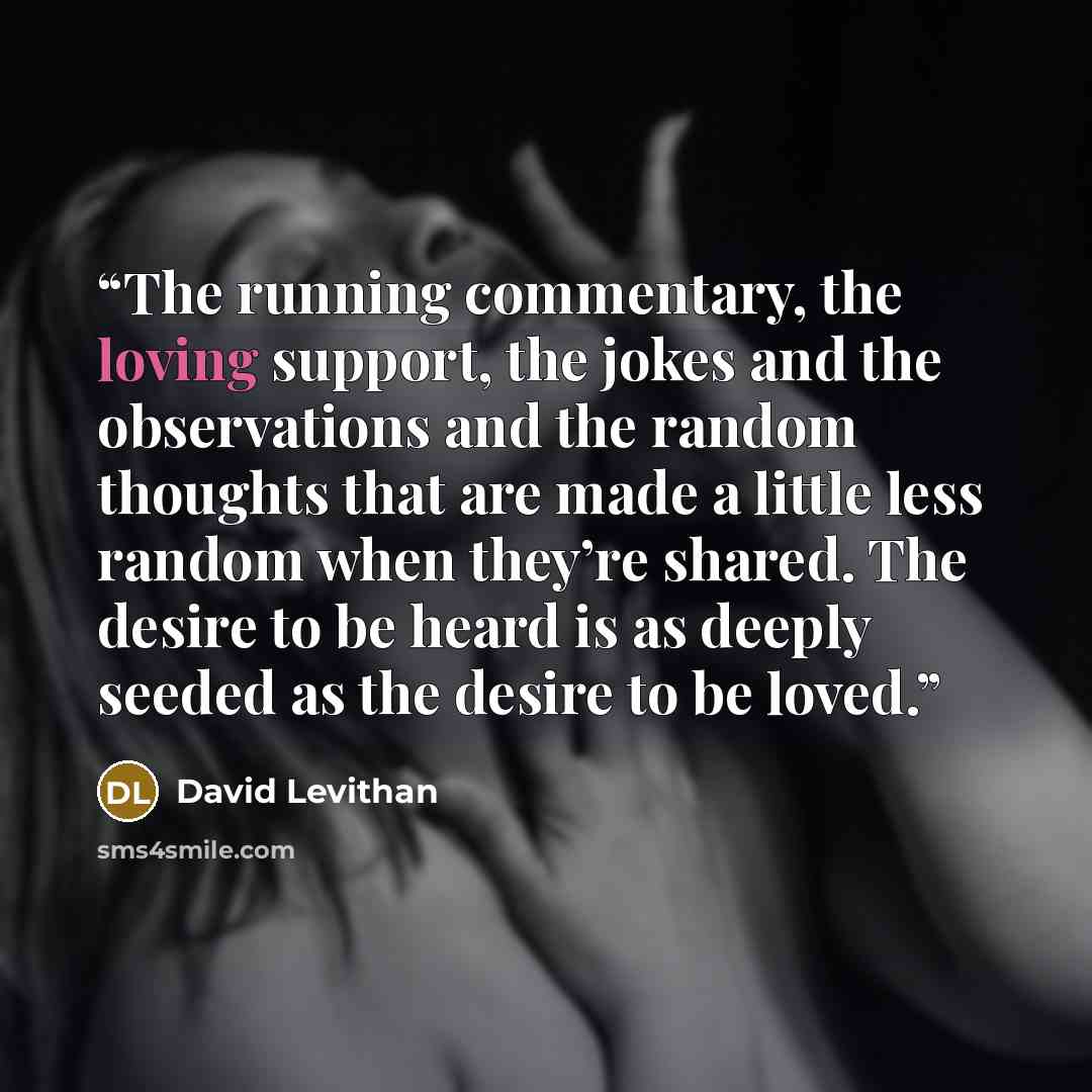 “The running commentary, the loving support, the jokes and the observations and the random thoughts that are made a little less random when they’re shared. The desire to be heard is as deeply seeded as the desire to be loved.” quote by David Levithan