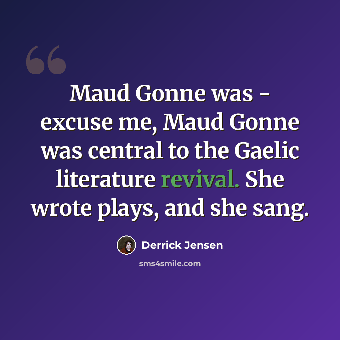 “Maud Gonne was - excuse me, Maud Gonne was central to the Gaelic literature revival. She wrote plays, and she sang.” quote by Derrick Jensen