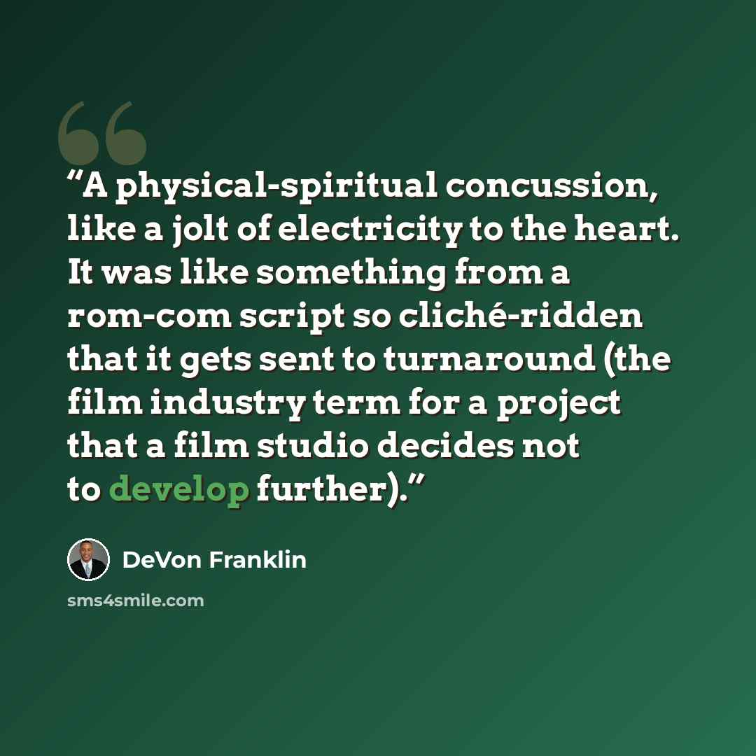 “A physical-spiritual concussion, like a jolt of electricity to the heart. It was like something from a rom-com script so cliché-ridden that it gets sent to turnaround (the film industry term for a project that a film studio decides not to develop further).” quote by DeVon Franklin