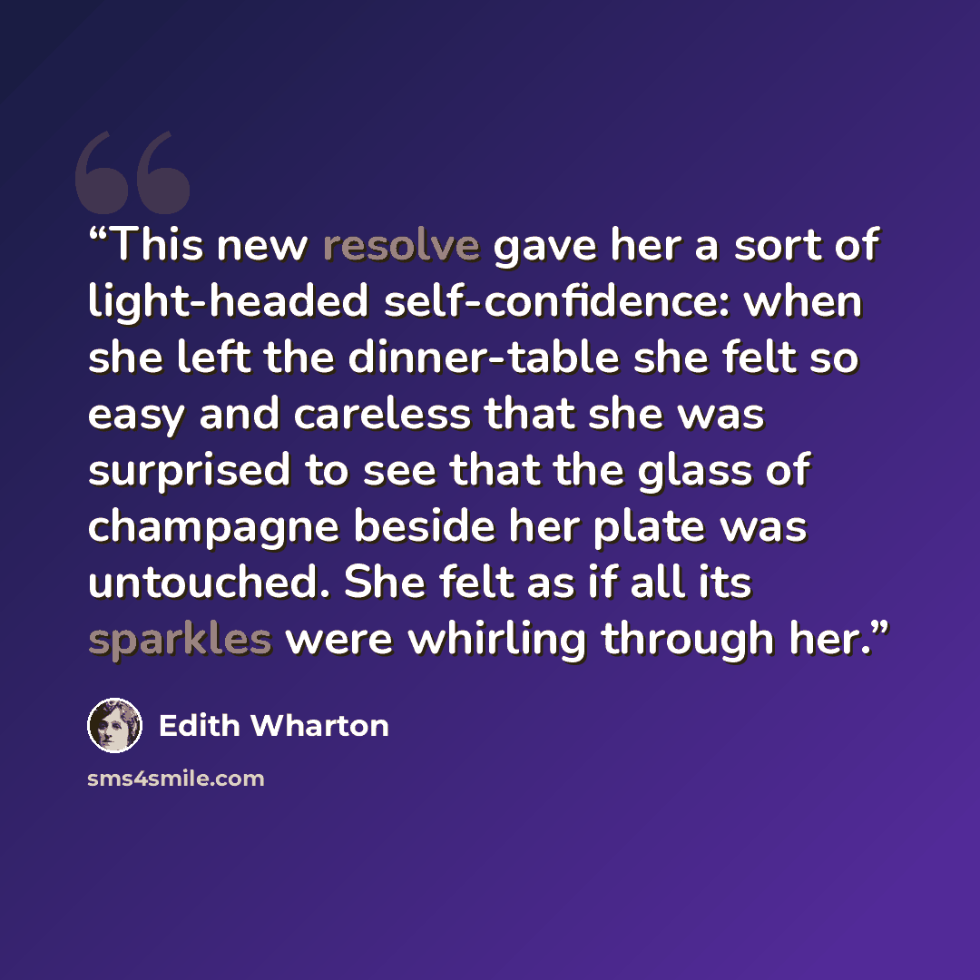 “This new resolve gave her a sort of light-headed self-confidence: when she left the dinner-table she felt so easy and careless that she was surprised to see that the glass of champagne beside her plate was untouched. She felt as if all its sparkles were whirling through her.” quote by Edith Wharton
