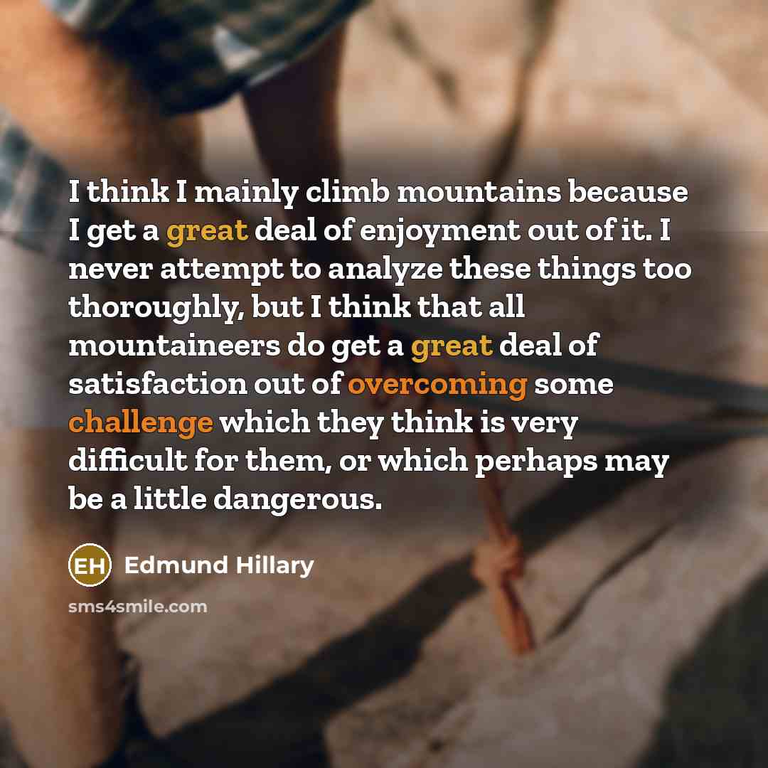 “I think I mainly climb mountains because I get a great deal of enjoyment out of it. I never attempt to analyze these things too thoroughly, but I think that all mountaineers do get a great deal of satisfaction out of overcoming some challenge which they think is very difficult for them, or which…” quote by Edmund Hillary