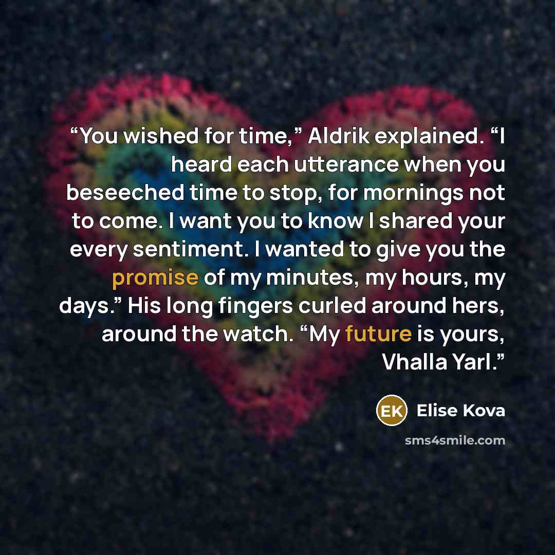“You wished for time,” Aldrik explained. “I heard each utterance when you beseeched time to stop, for mornings not to come. I want you to know I shared your every sentiment. I wanted to give you the promise of my minutes, my hours, my days.” His long fingers curled around hers, around the watch…” quote by Elise Kova