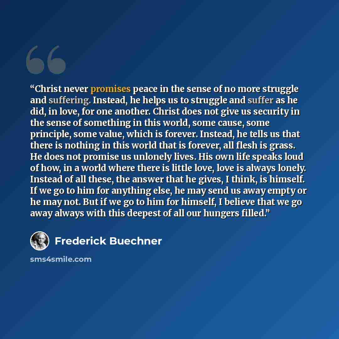 “Christ never promises peace in the sense of no more struggle and suffering. Instead, he helps us to struggle and suffer as he did, in love, for one another. Christ does not give us security in the sense of something in this world, some cause, some principle, some value, which is forever. Instead…” quote by Frederick Buechner