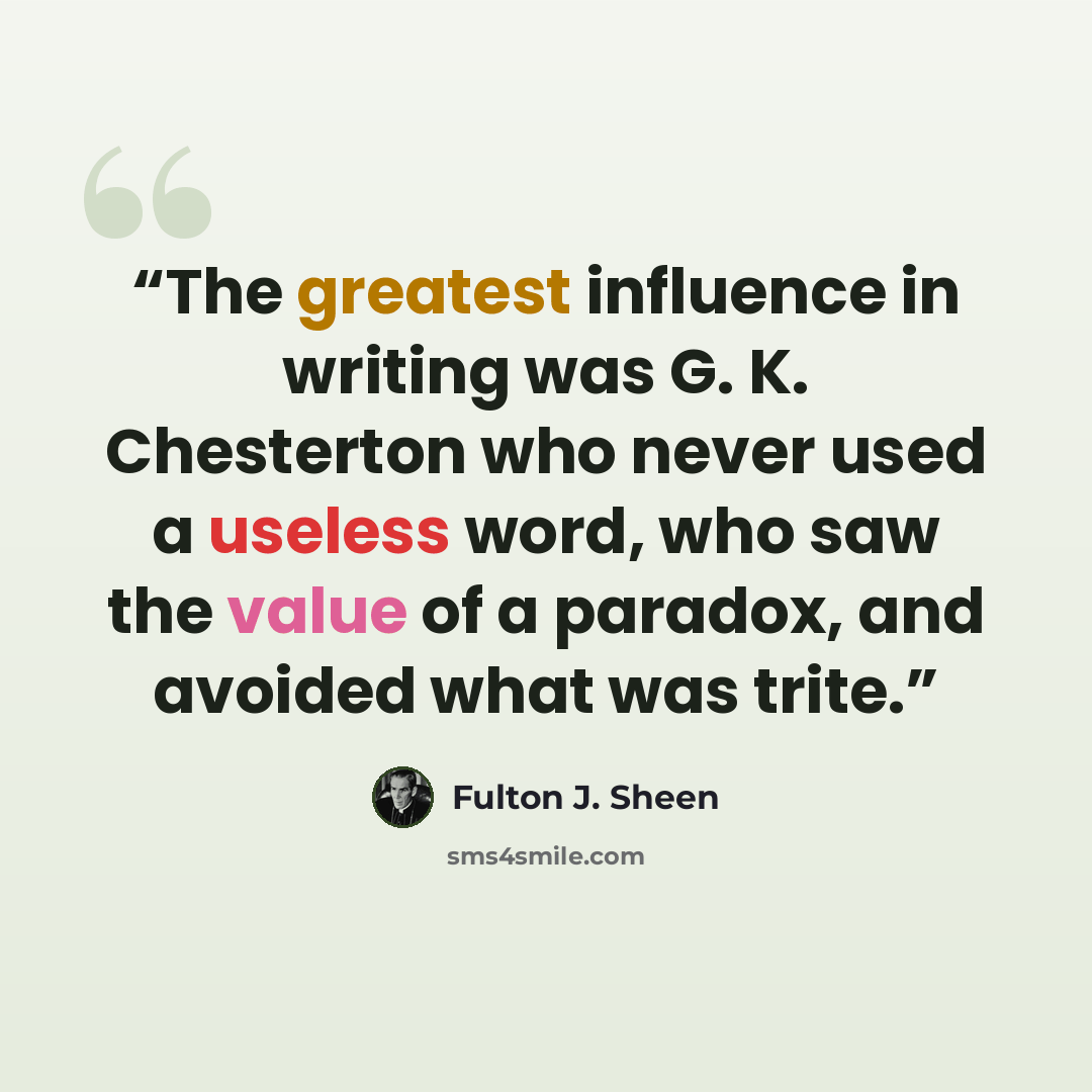 “The greatest influence in writing was G. K. Chesterton who never used a useless word, who saw the value of a paradox, and avoided what was trite.” quote by Fulton J. Sheen