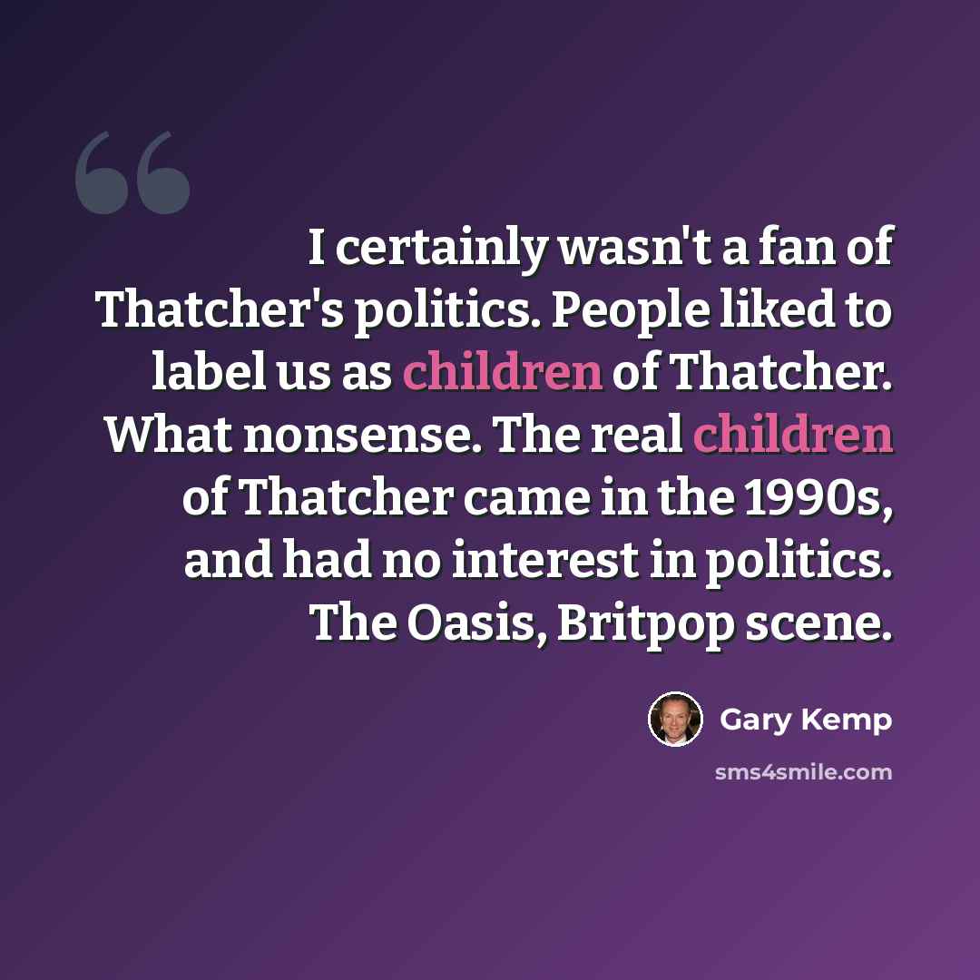 “I certainly wasn't a fan of Thatcher's politics. People liked to label us as children of Thatcher. What nonsense. The real children of Thatcher came in the 1990s, and had no interest in politics. The Oasis, Britpop scene.” quote by Gary Kemp