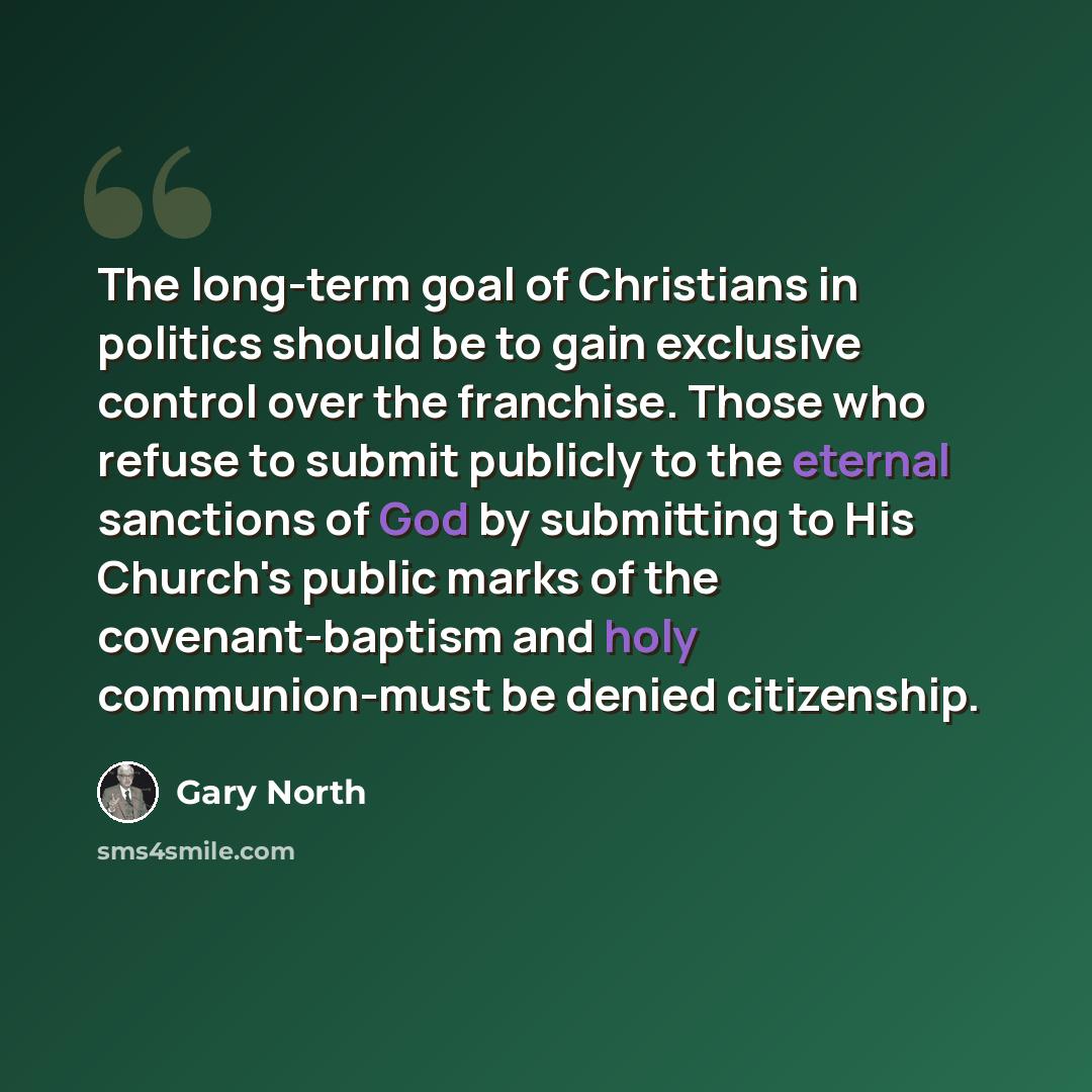 “The long-term goal of Christians in politics should be to gain exclusive control over the franchise. Those who refuse to submit publicly to the eternal sanctions of God by submitting to His Church's public marks of the covenant-baptism and holy communion-must be denied citizenship.” quote by Gary North