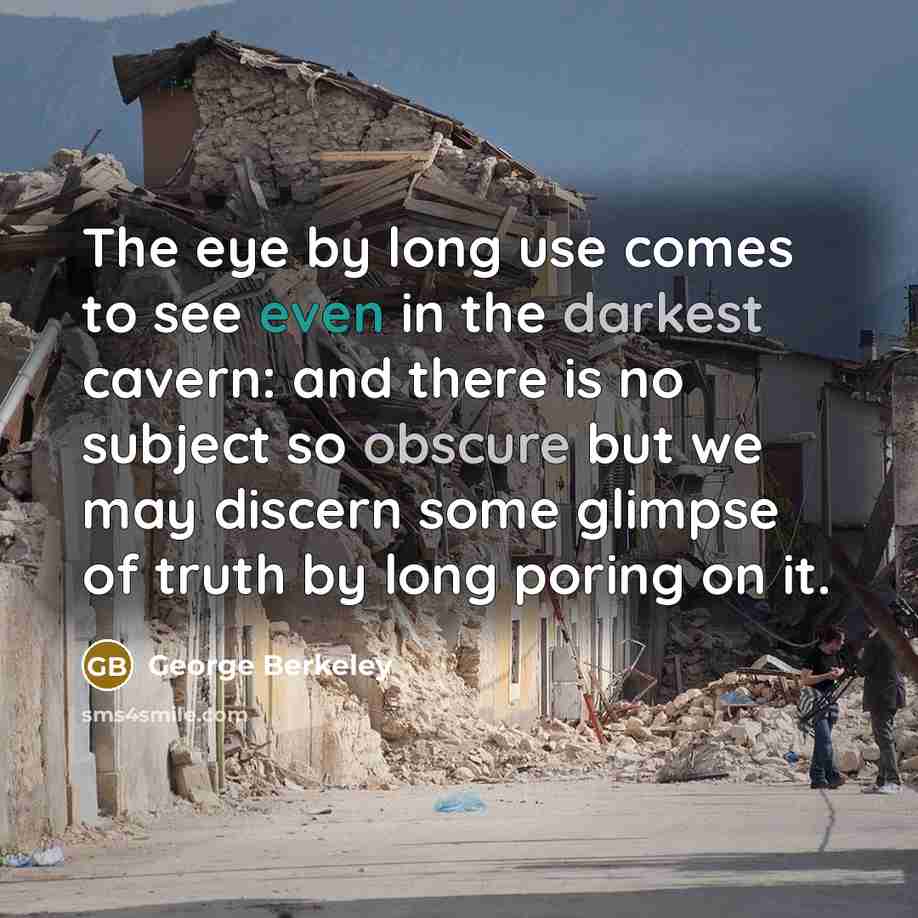 “The eye by long use comes to see even in the darkest cavern: and there is no subject so obscure but we may discern some glimpse of truth by long poring on it.” quote by George Berkeley