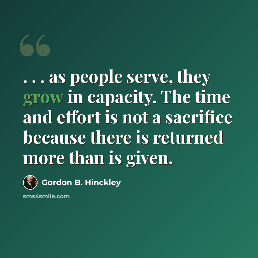 “. . . as people serve, they grow in capacity. The time and effort is not a sacrifice because there is returned more than is given.” quote by Gordon B. Hinckley