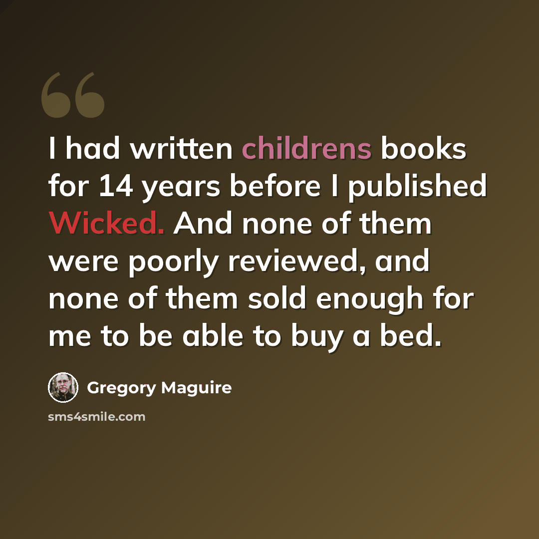 “I had written childrens books for 14 years before I published Wicked. And none of them were poorly reviewed, and none of them sold enough for me to be able to buy a bed.” quote by Gregory Maguire