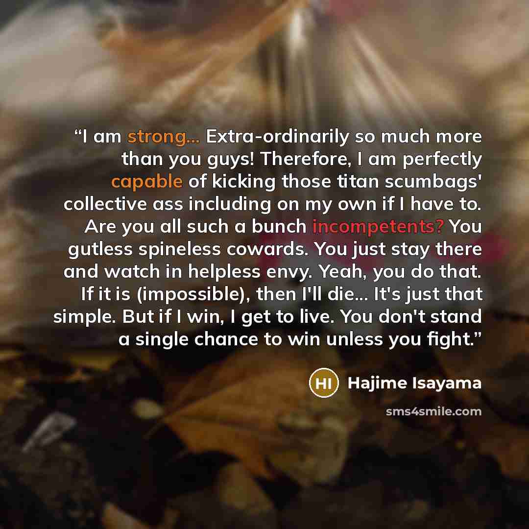 “I am strong... Extra-ordinarily so much more than you guys! Therefore, I am perfectly capable of kicking those titan scumbags' collective ass including on my own if I have to. Are you all such a bunch incompetents? You gutless spineless cowards. You just stay there and watch in helpless envy…” quote by Hajime Isayama