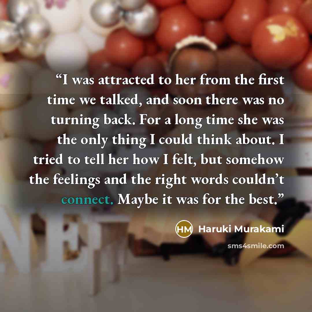 “I was attracted to her from the first time we talked, and soon there was no turning back. For a long time she was the only thing I could think about. I tried to tell her how I felt, but somehow the feelings and the right words couldn’t connect. Maybe it was for the best.” quote by Haruki Murakami