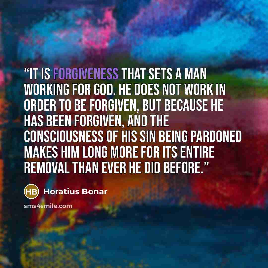 “It is forgiveness that sets a man working for God. He does not work in order to be forgiven, but because he has been forgiven, and the consciousness of his sin being pardoned makes him long more for its entire removal than ever he did before.” quote by Horatius Bonar