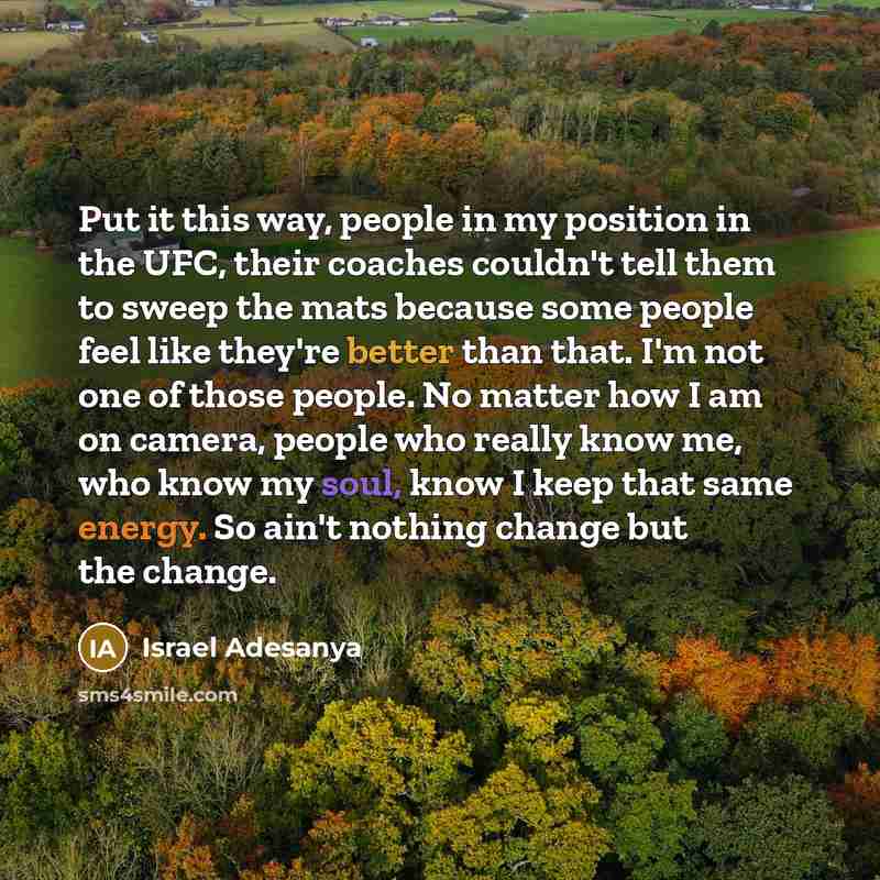 “Put it this way, people in my position in the UFC, their coaches couldn't tell them to sweep the mats because some people feel like they're better than that. I'm not one of those people. No matter how I am on camera, people who really know me, who know my soul, know I keep that same energy. So…” quote by Israel Adesanya