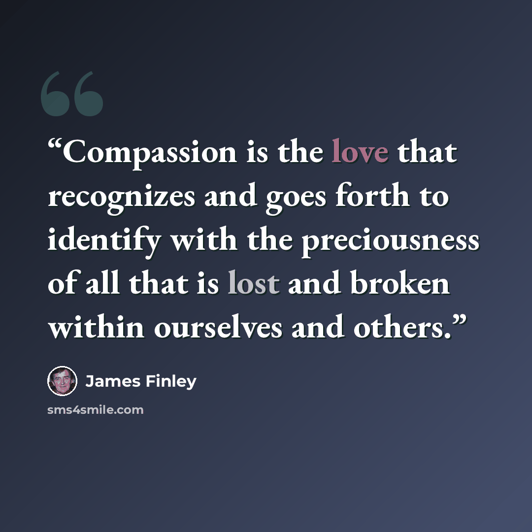 “Compassion is the love that recognizes and goes forth to identify with the preciousness of all that is lost and broken within ourselves and others.” quote by James Finley
