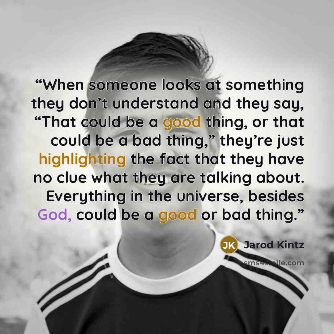 “When someone looks at something they don’t understand and they say, “That could be a good thing, or that could be a bad thing,” they’re just highlighting the fact that they have no clue what they are talking about. Everything in the universe, besides God, could be a good or bad thing.” quote by Jarod Kintz