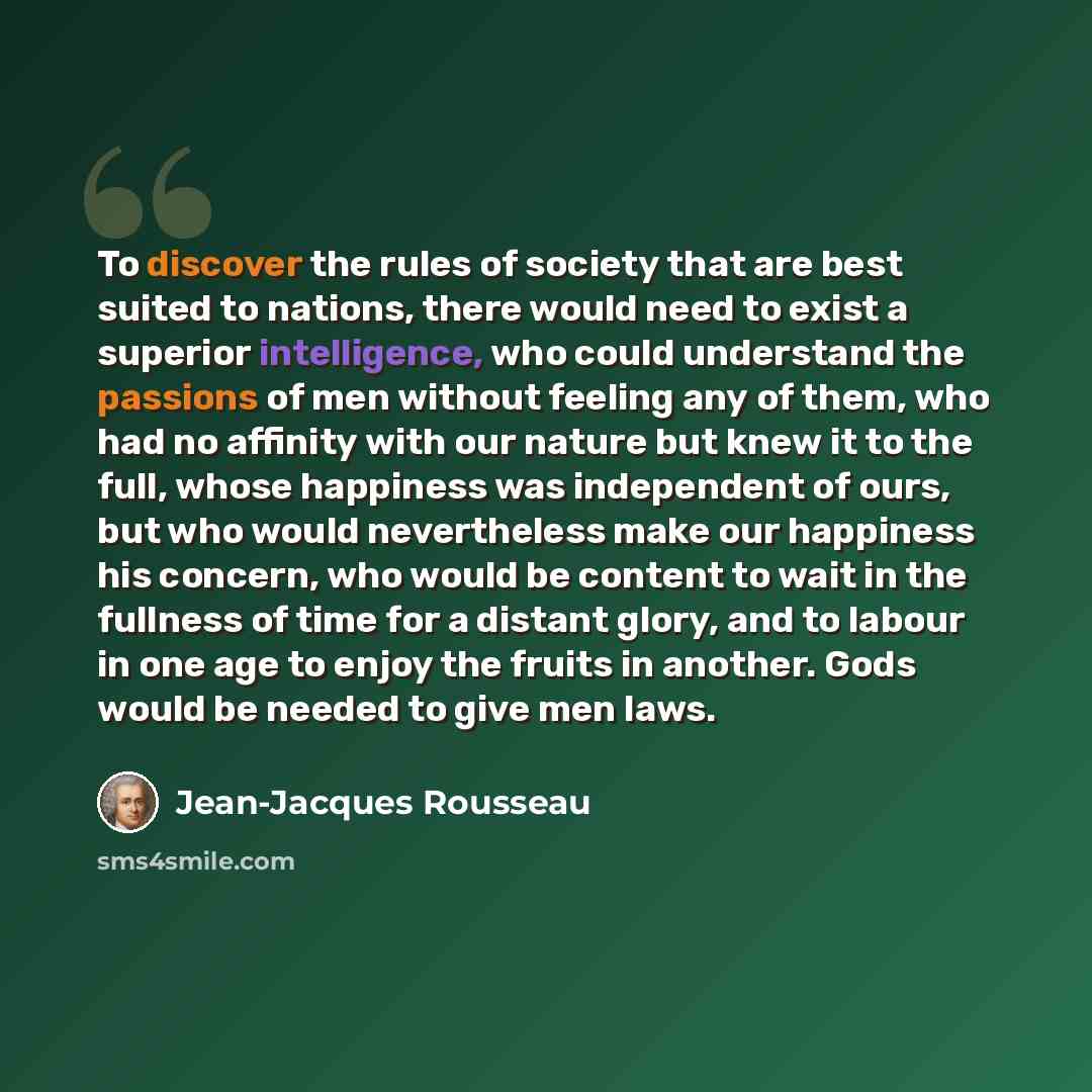 “To discover the rules of society that are best suited to nations, there would need to exist a superior intelligence, who could understand the passions of men without feeling any of them, who had no affinity with our nature but knew it to the full, whose happiness was independent of ours, but who…” quote by Jean-Jacques Rousseau