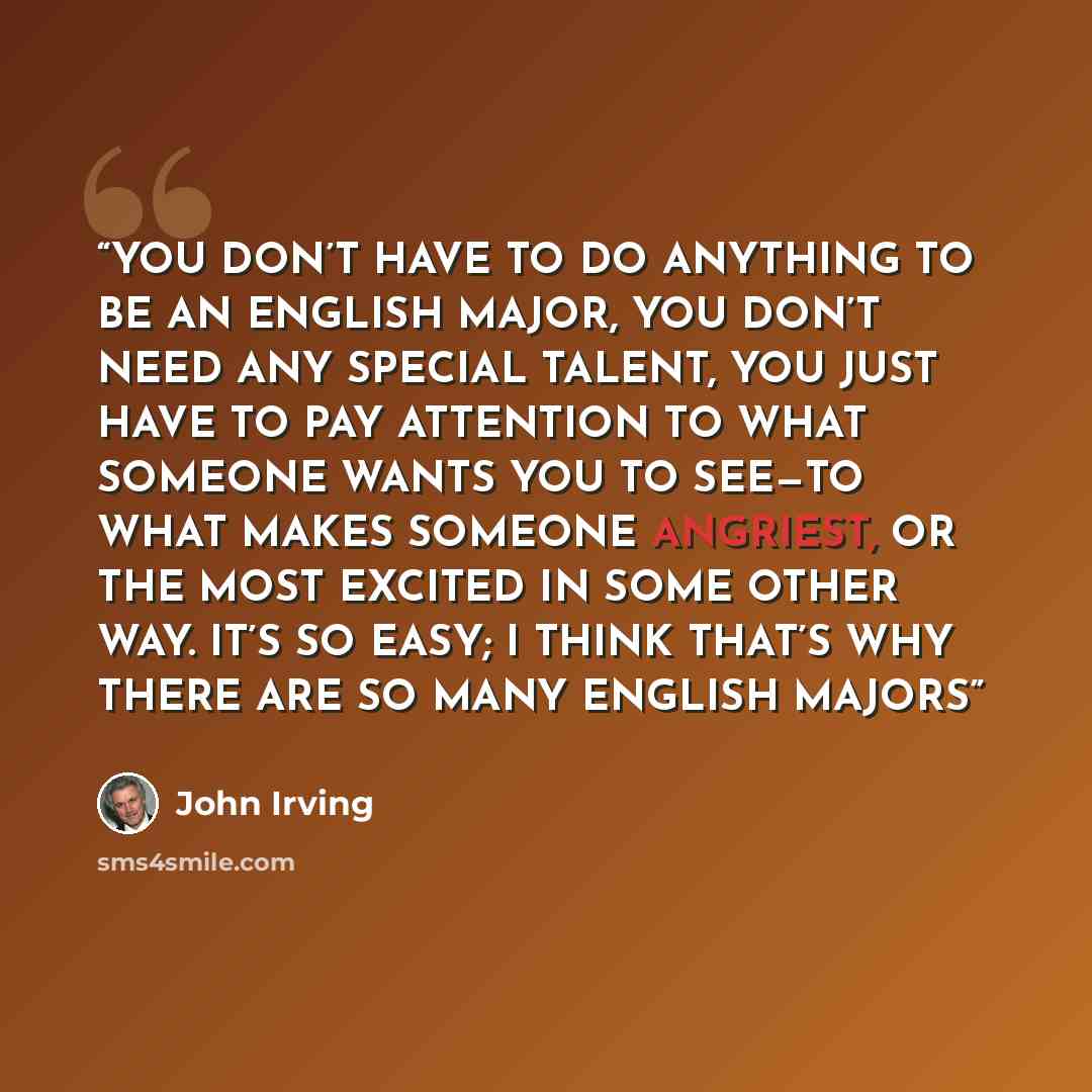 “YOU DON’T HAVE TO DO ANYTHING TO BE AN ENGLISH MAJOR, YOU DON’T NEED ANY SPECIAL TALENT, YOU JUST HAVE TO PAY ATTENTION TO WHAT SOMEONE WANTS YOU TO SEE—TO WHAT MAKES SOMEONE ANGRIEST, OR THE MOST EXCITED IN SOME OTHER WAY. IT’S SO EASY; I THINK THAT’S WHY THERE ARE SO MANY ENGLISH MAJORS” quote by John Irving