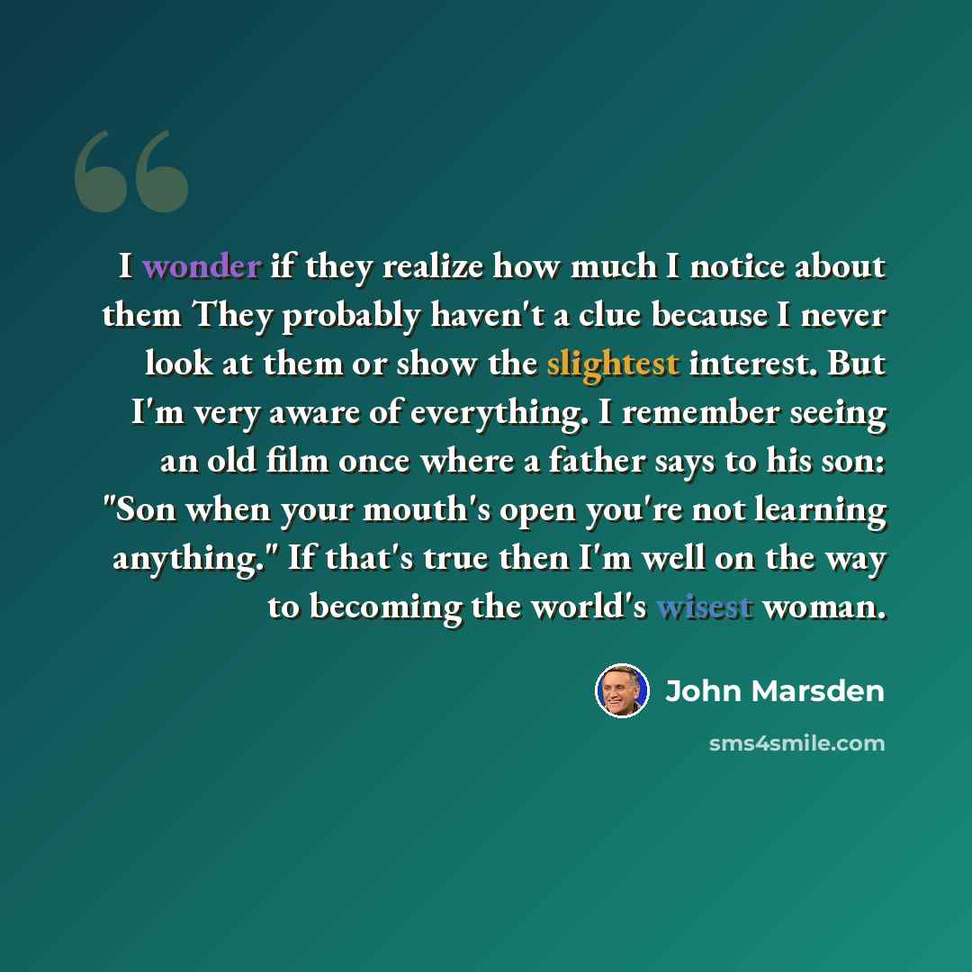 “I wonder if they realize how much I notice about them They probably haven't a clue because I never look at them or show the slightest interest. But I'm very aware of everything. I remember seeing an old film once where a father says to his son: "Son when your mouth's open you're not learning…” quote by John Marsden