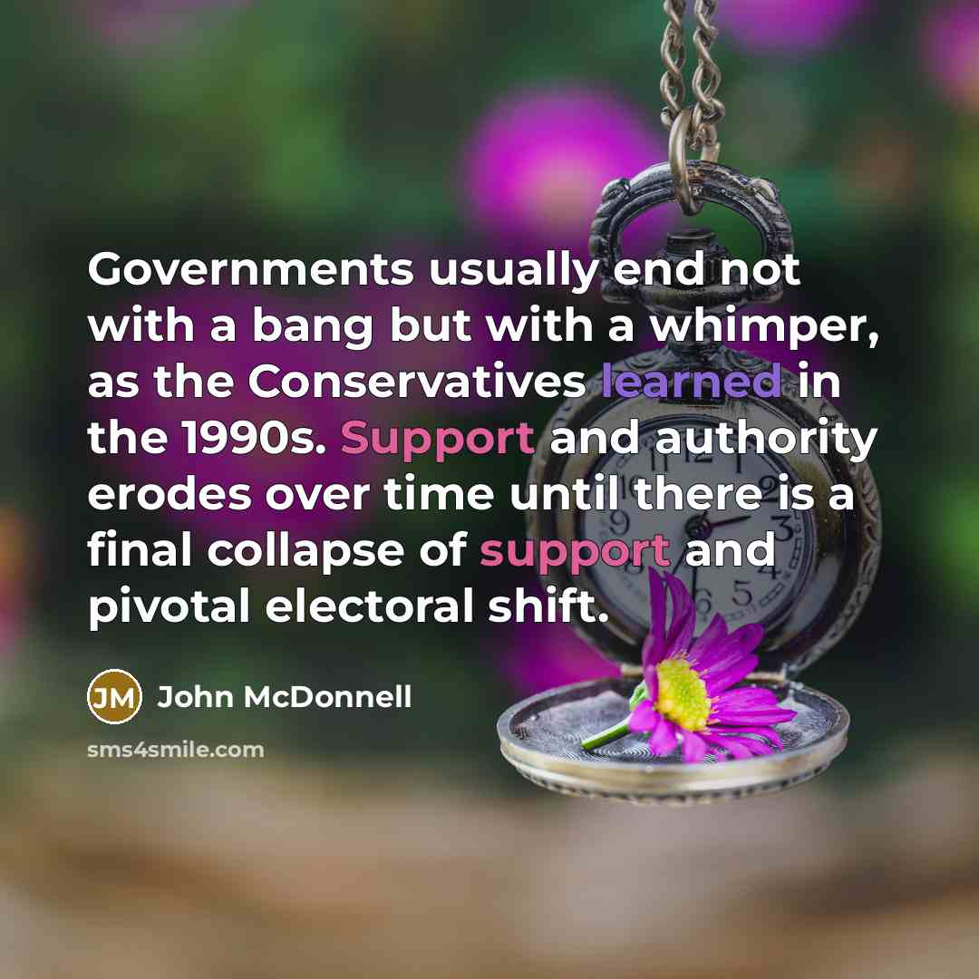 “Governments usually end not with a bang but with a whimper, as the Conservatives learned in the 1990s. Support and authority erodes over time until there is a final collapse of support and pivotal electoral shift.” quote by John McDonnell