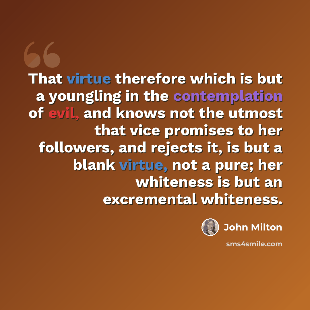 “That virtue therefore which is but a youngling in the contemplation of evil, and knows not the utmost that vice promises to her followers, and rejects it, is but a blank virtue, not a pure; her whiteness is but an excremental whiteness.” quote by John Milton
