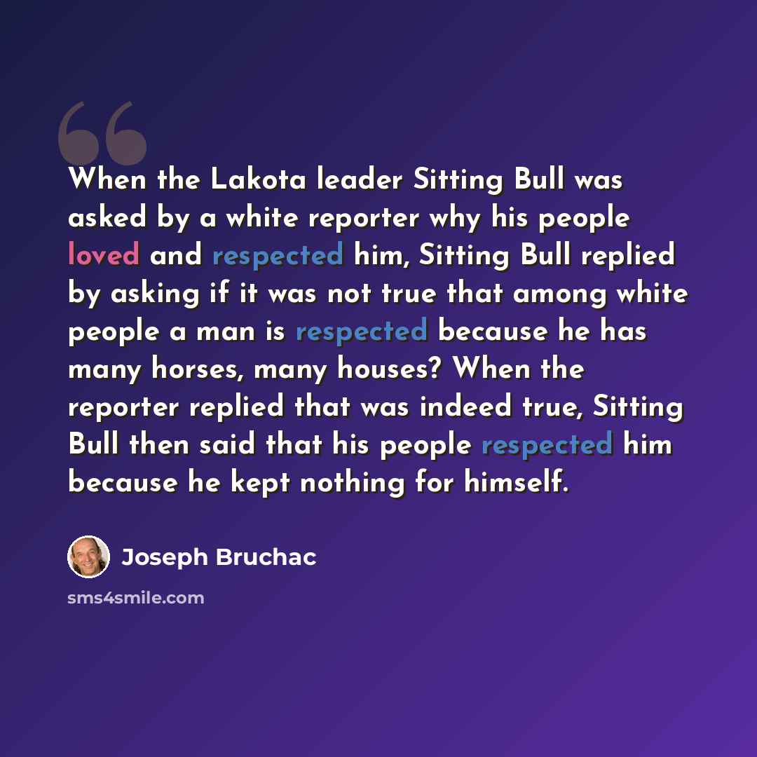 “When the Lakota leader Sitting Bull was asked by a white reporter why his people loved and respected him, Sitting Bull replied by asking if it was not true that among white people a man is respected because he has many horses, many houses? When the reporter replied that was indeed true, Sitting…” quote by Joseph Bruchac