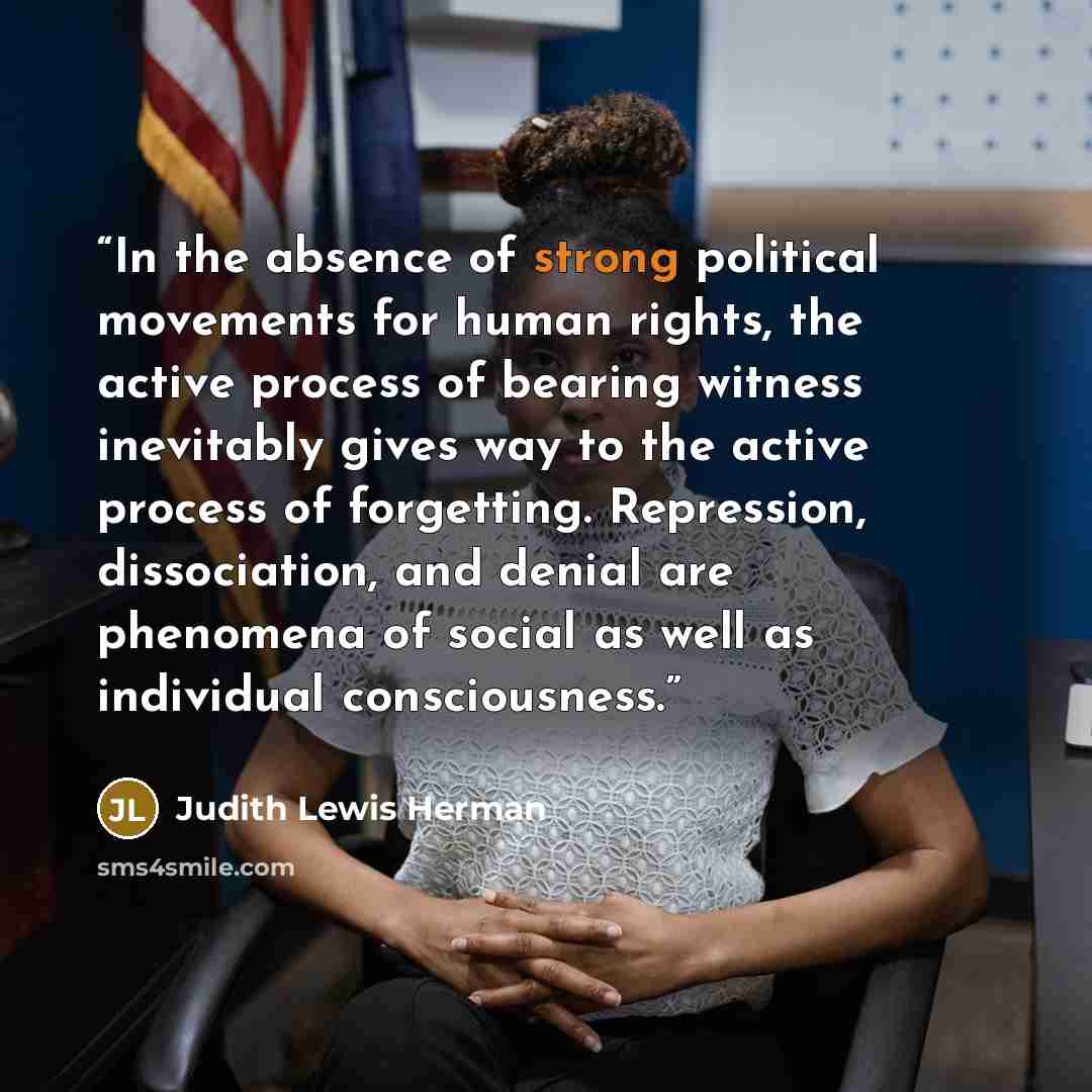 “In the absence of strong political movements for human rights, the active process of bearing witness inevitably gives way to the active process of forgetting. Repression, dissociation, and denial are phenomena of social as well as individual consciousness.” quote by Judith Lewis Herman