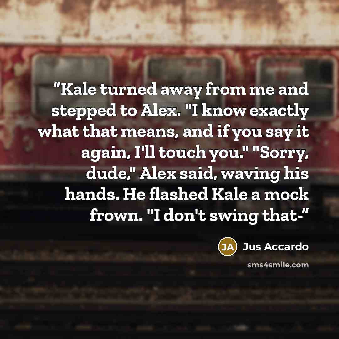 “Kale turned away from me and stepped to Alex. "I know exactly what that means, and if you say it again, I'll touch you." "Sorry, dude," Alex said, waving his hands. He flashed Kale a mock frown. "I don't swing that-” quote by Jus Accardo