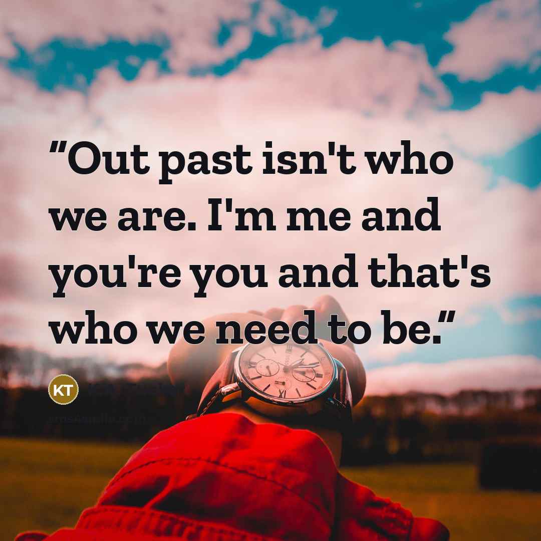 “Out past isn't who we are. I'm me and you're you and that's who we need to be.” quote by K.A. Tucker