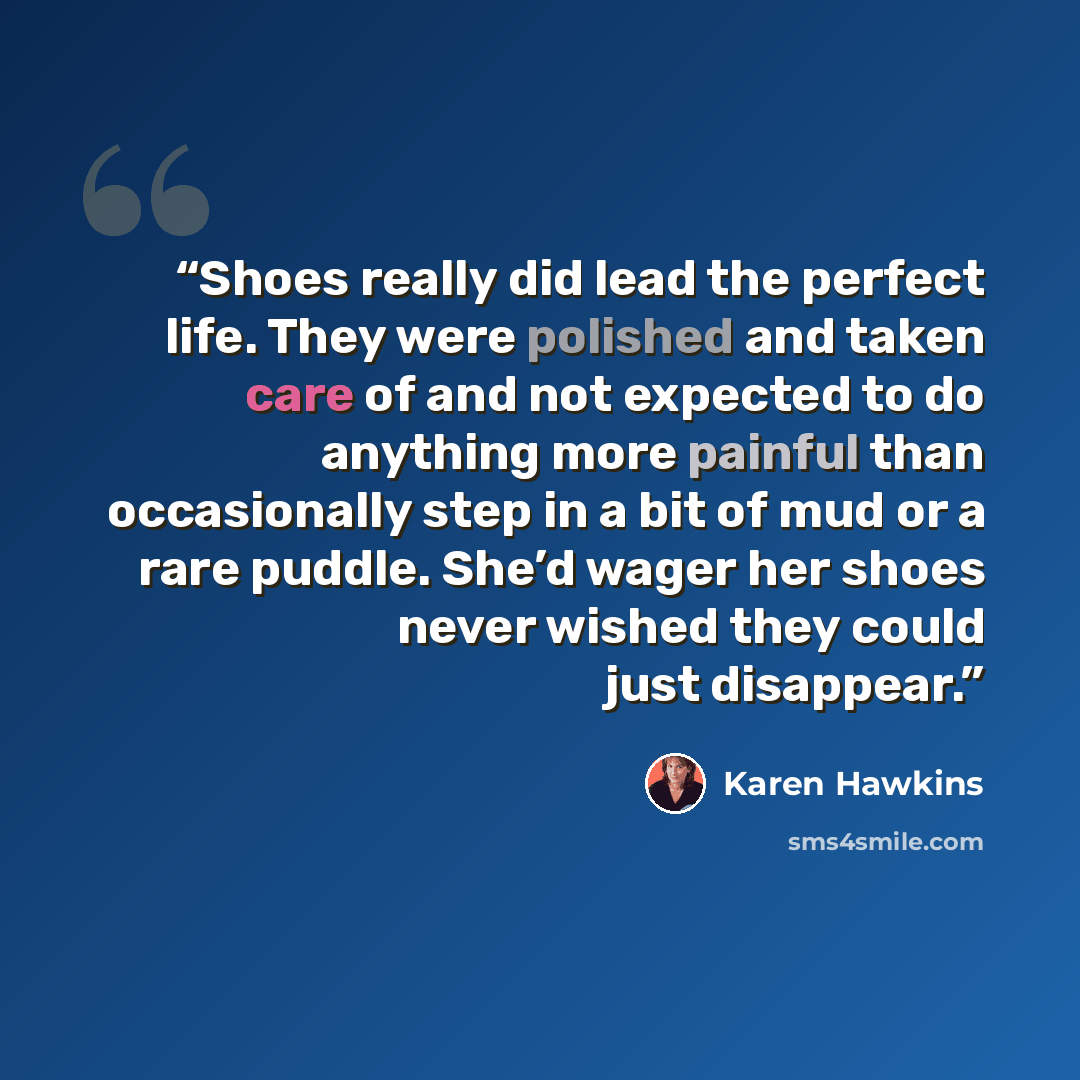 “Shoes really did lead the perfect life. They were polished and taken care of and not expected to do anything more painful than occasionally step in a bit of mud or a rare puddle. She’d wager her shoes never wished they could just disappear.” quote by Karen Hawkins