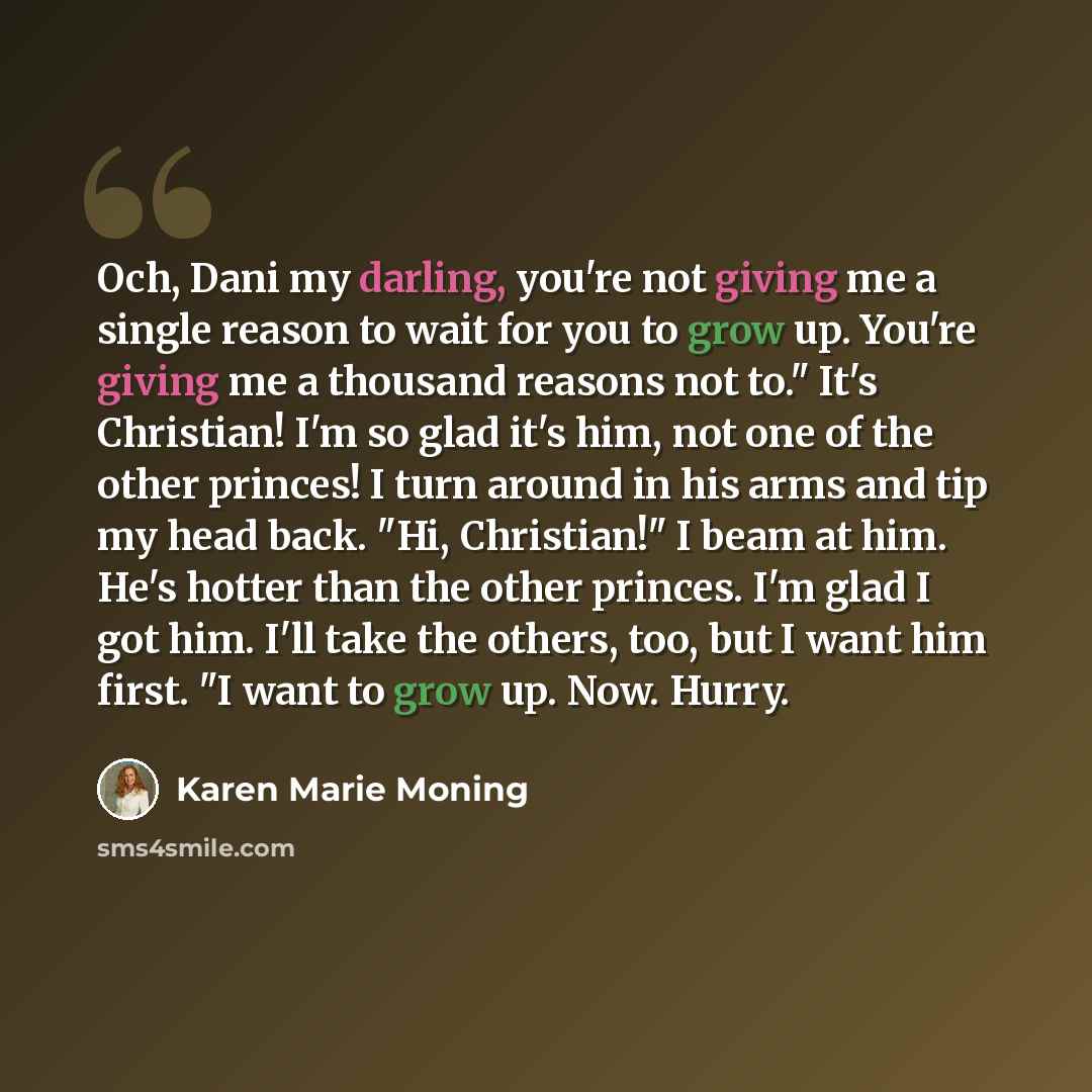 “Och, Dani my darling, you're not giving me a single reason to wait for you to grow up. You're giving me a thousand reasons not to." It's Christian! I'm so glad it's him, not one of the other princes! I turn around in his arms and tip my head back. "Hi, Christian!" I beam at him. He's hotter than…” quote by Karen Marie Moning