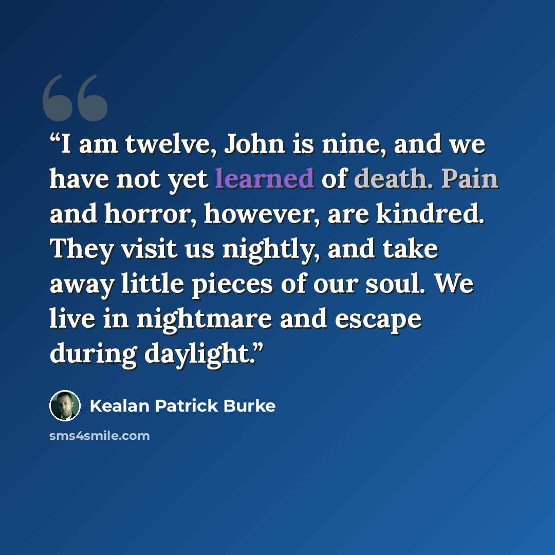 “I am twelve, John is nine, and we have not yet learned of death. Pain and horror, however, are kindred. They visit us nightly, and take away little pieces of our soul. We live in nightmare and escape during daylight.” quote by Kealan Patrick Burke