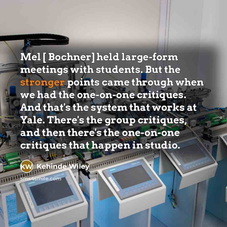 “Mel [ Bochner] held large-form meetings with students. But the stronger points came through when we had the one-on-one critiques. And that's the system that works at Yale. There's the group critiques, and then there's the one-on-one critiques that happen in studio.” quote by Kehinde Wiley