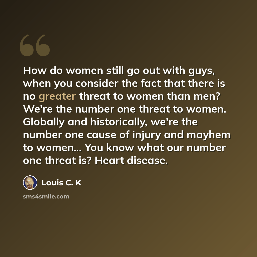“How do women still go out with guys, when you consider the fact that there is no greater threat to women than men? We're the number one threat to women. Globally and historically, we're the number one cause of injury and mayhem to women... You know what our number one threat is? Heart disease.” quote by Louis C. K