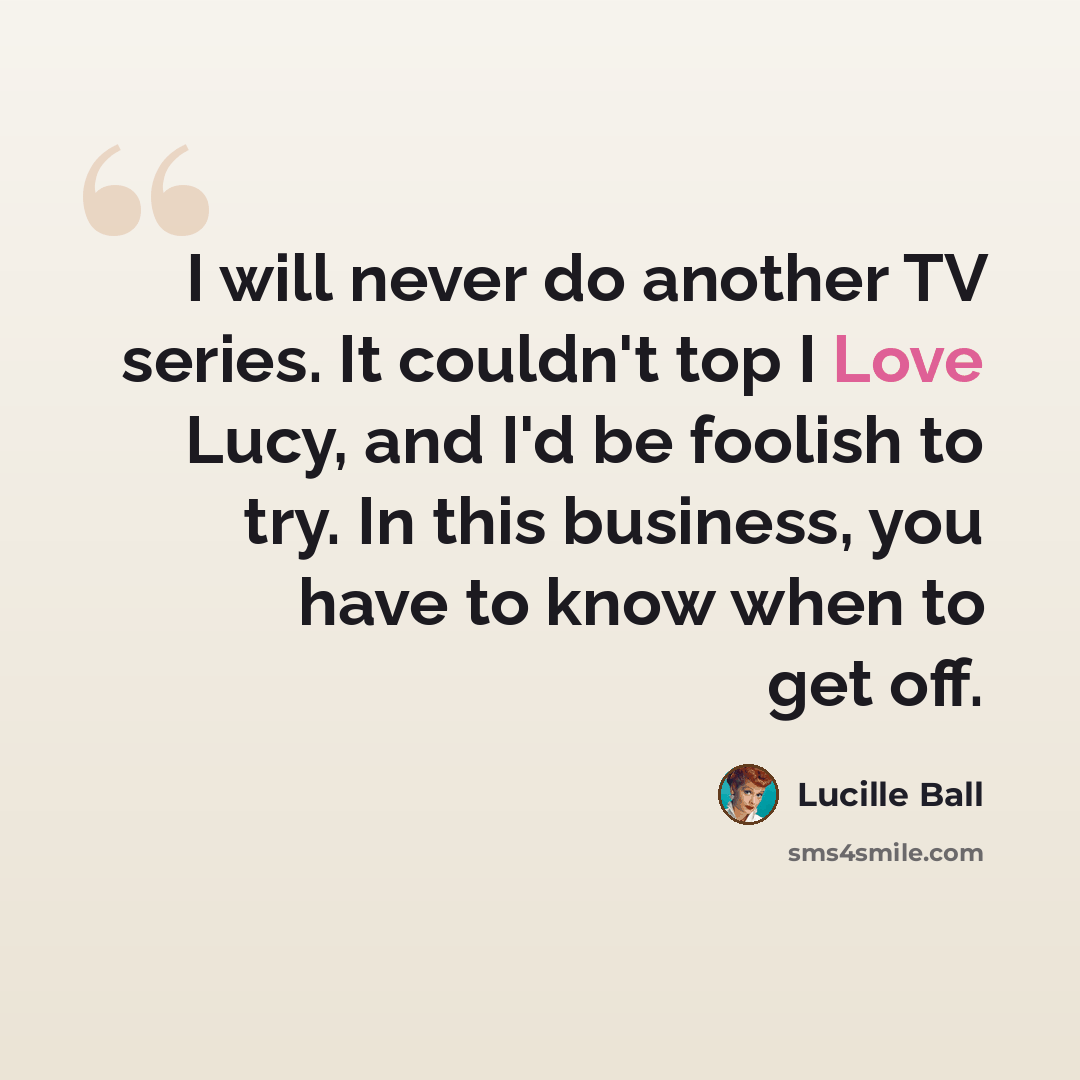 “I will never do another TV series. It couldn't top I Love Lucy, and I'd be foolish to try. In this business, you have to know when to get off.” quote by Lucille Ball