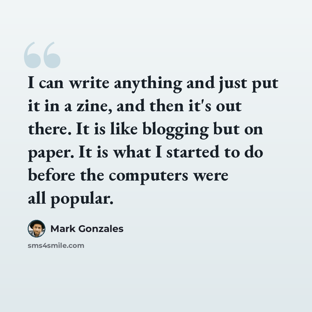 “I can write anything and just put it in a zine, and then it's out there. It is like blogging but on paper. It is what I started to do before the computers were all popular.” quote by Mark Gonzales